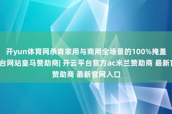 开yun体育网杀青家用与商用全场景的100%掩盖-开云平台网站皇马赞助商| 开云平台官方ac米兰赞助商 最新官网入口
