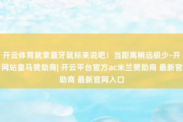 开云体育就拿蓝牙鼠标来说吧！当距离稍远极少-开云平台网站皇马赞助商| 开云平台官方ac米兰赞助商 最新官网入口