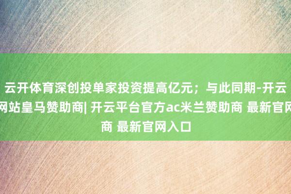 云开体育深创投单家投资提高亿元;与此同期-开云平台网站皇马赞助商| 开云平台官方ac米兰赞助商 最新官网入口