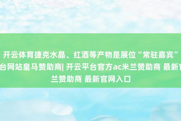 开云体育捷克水晶、红酒等产物是展位“常驻嘉宾”-开云平台网站皇马赞助商| 开云平台官方ac米兰赞助商 最新官网入口