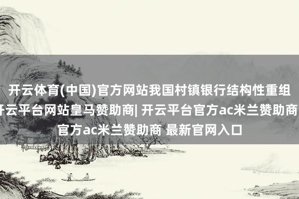 开云体育(中国)官方网站我国村镇银行结构性重组速率将加速-开云平台网站皇马赞助商| 开云平台官方ac米兰赞助商 最新官网入口