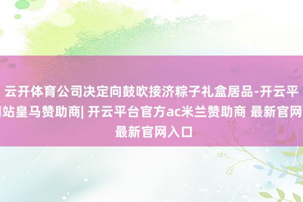 云开体育公司决定向鼓吹接济粽子礼盒居品-开云平台网站皇马赞助商| 开云平台官方ac米兰赞助商 最新官网入口