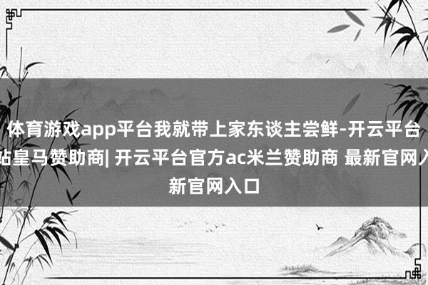体育游戏app平台我就带上家东谈主尝鲜-开云平台网站皇马赞助商| 开云平台官方ac米兰赞助商 最新官网入口