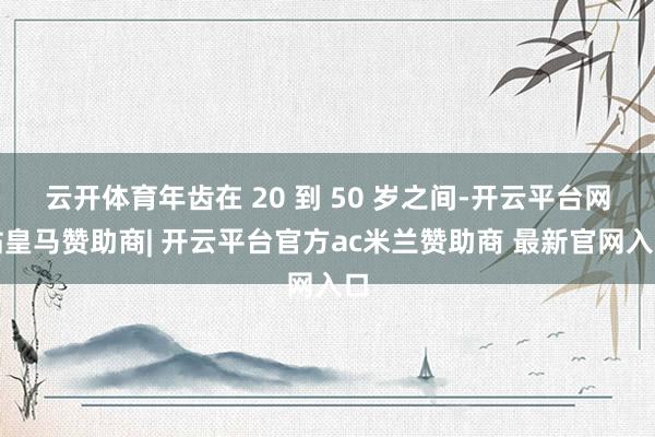 云开体育年齿在 20 到 50 岁之间-开云平台网站皇马赞助商| 开云平台官方ac米兰赞助商 最新官网入口