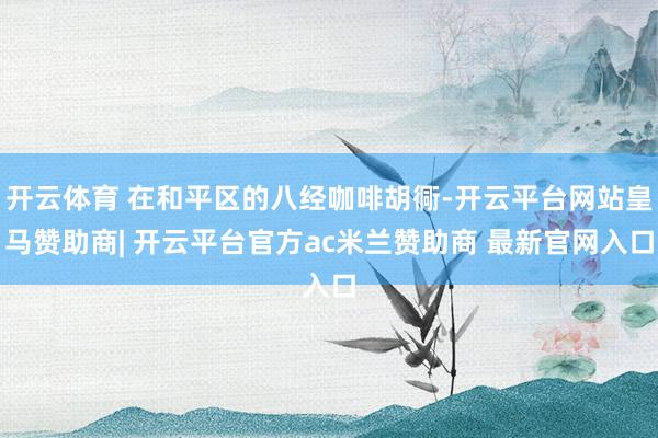 开云体育 在和平区的八经咖啡胡衕-开云平台网站皇马赞助商| 开云平台官方ac米兰赞助商 最新官网入口