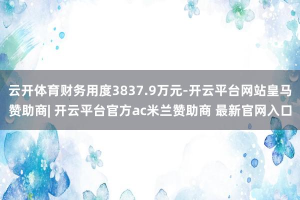 云开体育财务用度3837.9万元-开云平台网站皇马赞助商| 开云平台官方ac米兰赞助商 最新官网入口