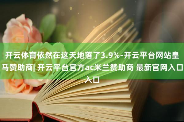 开云体育依然在这天地落了3.9%-开云平台网站皇马赞助商| 开云平台官方ac米兰赞助商 最新官网入口
