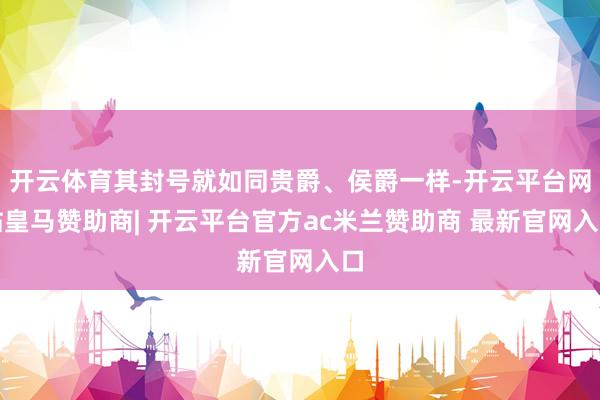 开云体育其封号就如同贵爵、侯爵一样-开云平台网站皇马赞助商| 开云平台官方ac米兰赞助商 最新官网入口