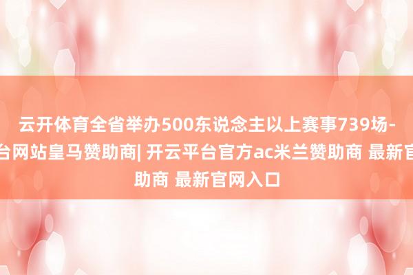云开体育全省举办500东说念主以上赛事739场-开云平台网站皇马赞助商| 开云平台官方ac米兰赞助商 最新官网入口