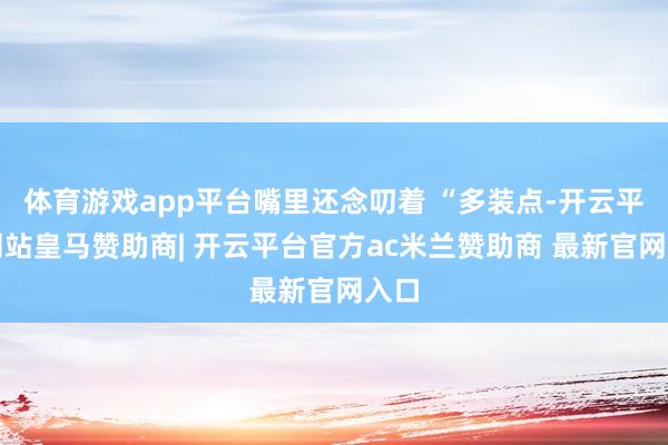 体育游戏app平台嘴里还念叨着 “多装点-开云平台网站皇马赞助商| 开云平台官方ac米兰赞助商 最新官网入口