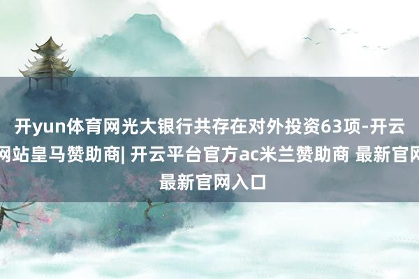 开yun体育网光大银行共存在对外投资63项-开云平台网站皇马赞助商| 开云平台官方ac米兰赞助商 最新官网入口