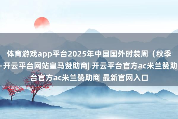 体育游戏app平台2025年中国国外时装周（秋季）两边再度联袂-开云平台网站皇马赞助商| 开云平台官方ac米兰赞助商 最新官网入口