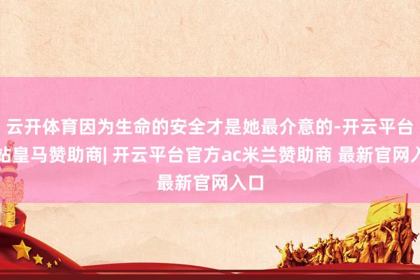 云开体育因为生命的安全才是她最介意的-开云平台网站皇马赞助商| 开云平台官方ac米兰赞助商 最新官网入口