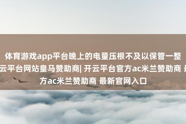 体育游戏app平台晚上的电量压根不及以保管一整天的破钞-开云平台网站皇马赞助商| 开云平台官方ac米兰赞助商 最新官网入口