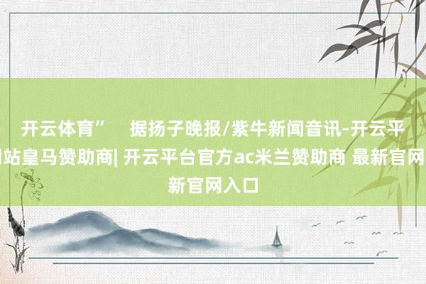 开云体育”    据扬子晚报/紫牛新闻音讯-开云平台网站皇马赞助商| 开云平台官方ac米兰赞助商 最新官网入口