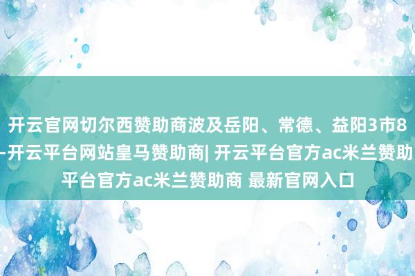 开云官网切尔西赞助商波及岳阳、常德、益阳3市8个县（市、区）-开云平台网站皇马赞助商| 开云平台官方ac米兰赞助商 最新官网入口