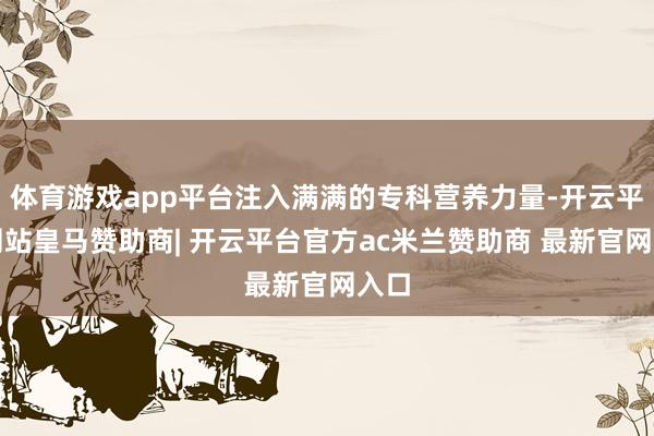 体育游戏app平台注入满满的专科营养力量-开云平台网站皇马赞助商| 开云平台官方ac米兰赞助商 最新官网入口