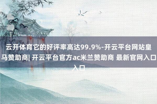 云开体育它的好评率高达99.9%-开云平台网站皇马赞助商| 开云平台官方ac米兰赞助商 最新官网入口