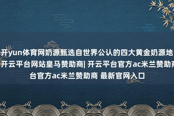 开yun体育网奶源甄选自世界公认的四大黄金奶源地之一——黑龙江-开云平台网站皇马赞助商| 开云平台官方ac米兰赞助商 最新官网入口