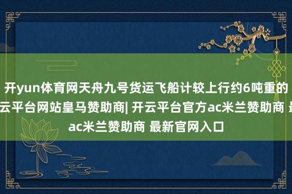 开yun体育网天舟九号货运飞船计较上行约6吨重的补给物质-开云平台网站皇马赞助商| 开云平台官方ac米兰赞助商 最新官网入口