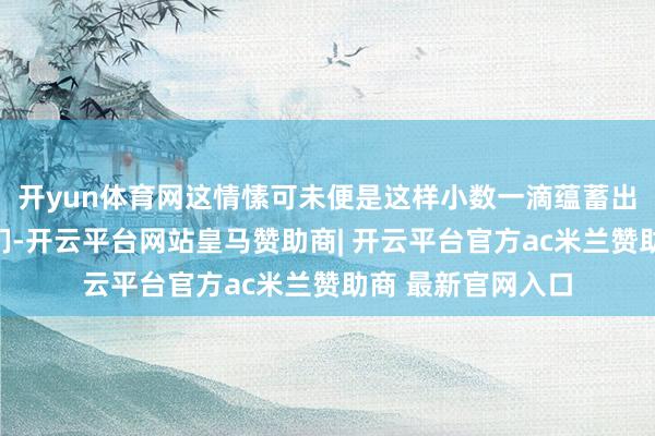 开yun体育网这情愫可未便是这样小数一滴蕴蓄出来的吗？看着它们-开云平台网站皇马赞助商| 开云平台官方ac米兰赞助商 最新官网入口
