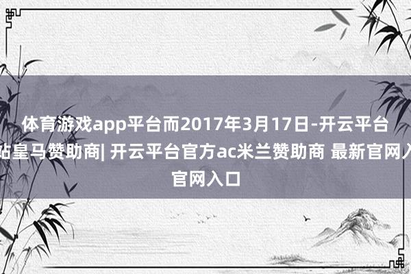 体育游戏app平台而2017年3月17日-开云平台网站皇马赞助商| 开云平台官方ac米兰赞助商 最新官网入口