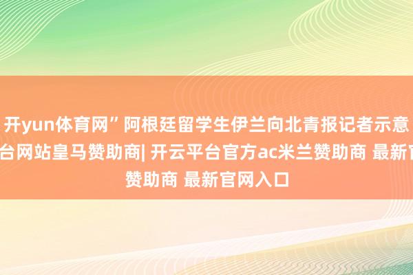 开yun体育网”阿根廷留学生伊兰向北青报记者示意-开云平台网站皇马赞助商| 开云平台官方ac米兰赞助商 最新官网入口