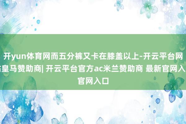 开yun体育网而五分裤又卡在膝盖以上-开云平台网站皇马赞助商| 开云平台官方ac米兰赞助商 最新官网入口
