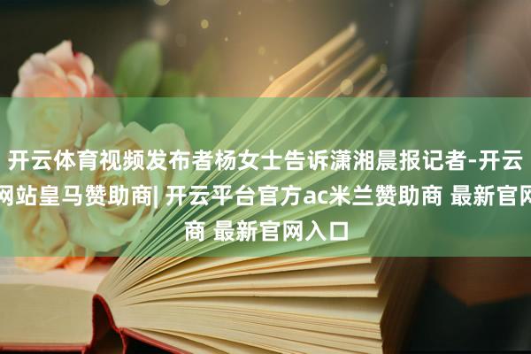 开云体育视频发布者杨女士告诉潇湘晨报记者-开云平台网站皇马赞助商| 开云平台官方ac米兰赞助商 最新官网入口