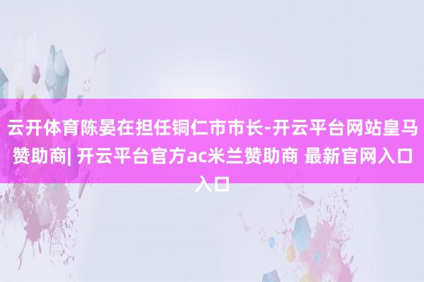 云开体育陈晏在担任铜仁市市长-开云平台网站皇马赞助商| 开云平台官方ac米兰赞助商 最新官网入口