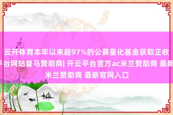 云开体育本年以来超97%的公募量化基金获取正收益-开云平台网站皇马赞助商| 开云平台官方ac米兰赞助商 最新官网入口