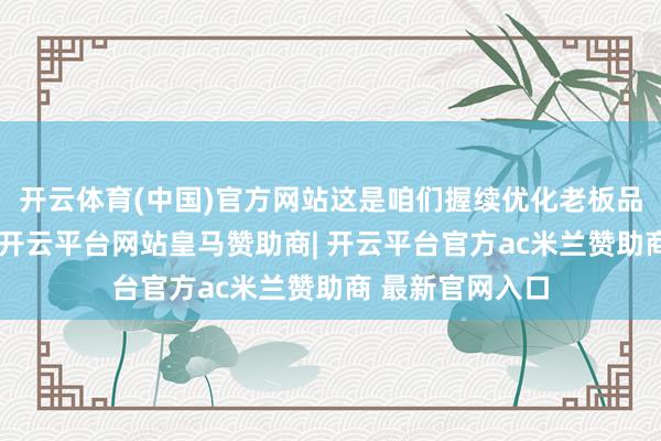 开云体育(中国)官方网站这是咱们握续优化老板品牌的焦灼能源-开云平台网站皇马赞助商| 开云平台官方ac米兰赞助商 最新官网入口
