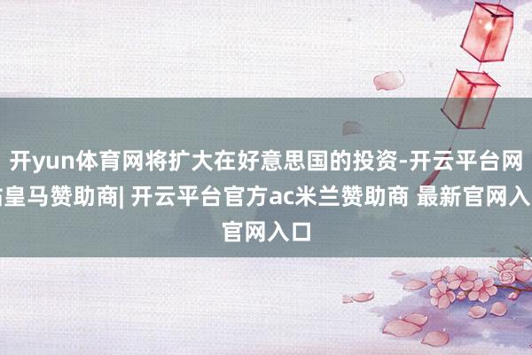 开yun体育网将扩大在好意思国的投资-开云平台网站皇马赞助商| 开云平台官方ac米兰赞助商 最新官网入口