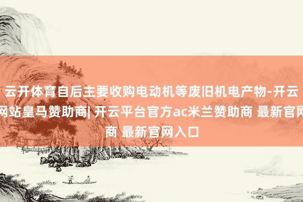 云开体育自后主要收购电动机等废旧机电产物-开云平台网站皇马赞助商| 开云平台官方ac米兰赞助商 最新官网入口