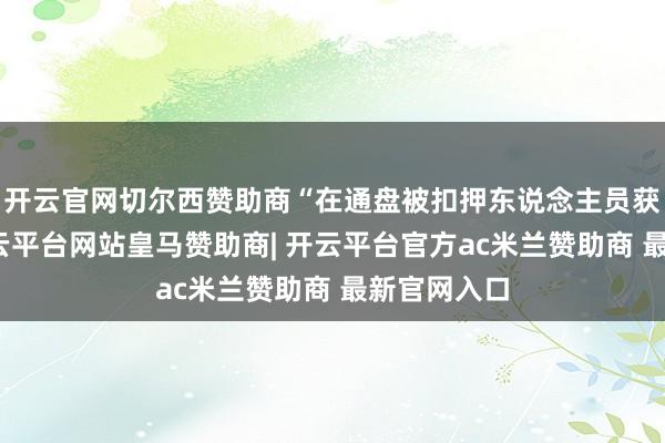 开云官网切尔西赞助商“在通盘被扣押东说念主员获释之前-开云平台网站皇马赞助商| 开云平台官方ac米兰赞助商 最新官网入口