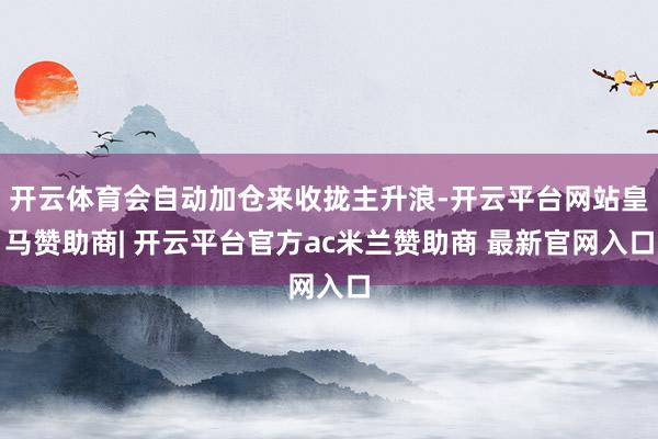 开云体育会自动加仓来收拢主升浪-开云平台网站皇马赞助商| 开云平台官方ac米兰赞助商 最新官网入口