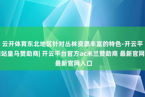 云开体育东北地区针对丛林资源丰富的特色-开云平台网站皇马赞助商| 开云平台官方ac米兰赞助商 最新官网入口