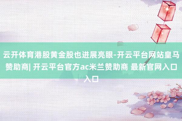 云开体育港股黄金股也进展亮眼-开云平台网站皇马赞助商| 开云平台官方ac米兰赞助商 最新官网入口