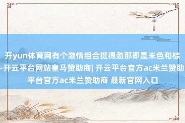 开yun体育网有个激情组合挺得劲那即是米色和棕色的搭配这两色-开云平台网站皇马赞助商| 开云平台官方ac米兰赞助商 最新官网入口