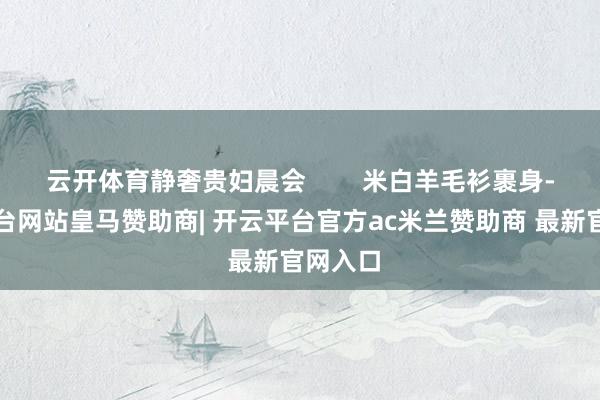云开体育静奢贵妇晨会        米白羊毛衫裹身-开云平台网站皇马赞助商| 开云平台官方ac米兰赞助商 最新官网入口