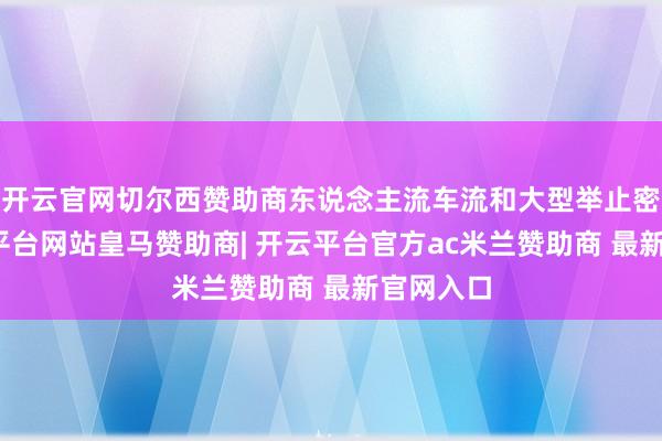 开云官网切尔西赞助商东说念主流车流和大型举止密集-开云平台网站皇马赞助商| 开云平台官方ac米兰赞助商 最新官网入口