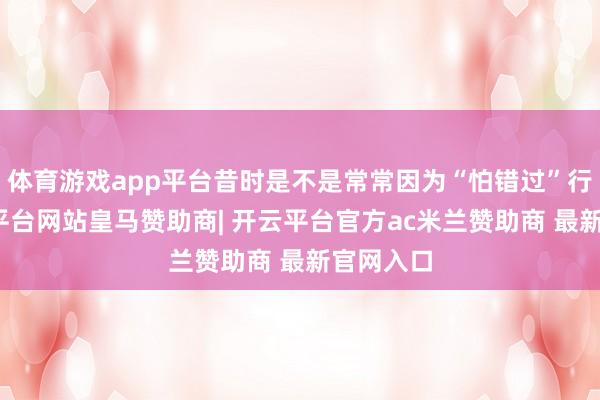 体育游戏app平台昔时是不是常常因为“怕错过”行情-开云平台网站皇马赞助商| 开云平台官方ac米兰赞助商 最新官网入口