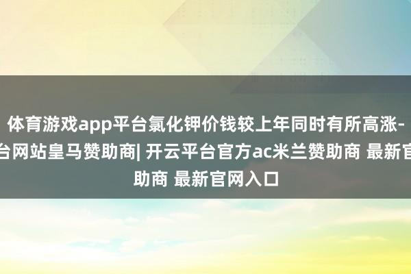 体育游戏app平台氯化钾价钱较上年同时有所高涨-开云平台网站皇马赞助商| 开云平台官方ac米兰赞助商 最新官网入口