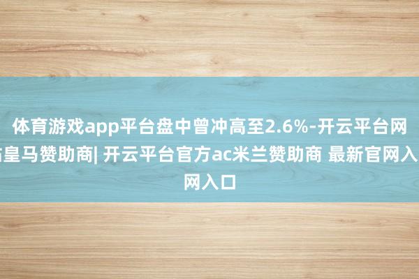 体育游戏app平台盘中曾冲高至2.6%-开云平台网站皇马赞助商| 开云平台官方ac米兰赞助商 最新官网入口