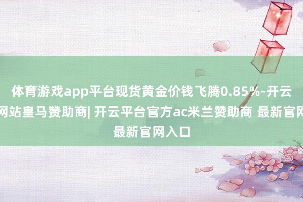 体育游戏app平台现货黄金价钱飞腾0.85%-开云平台网站皇马赞助商| 开云平台官方ac米兰赞助商 最新官网入口