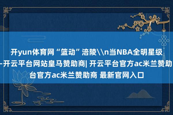 开yun体育网“篮动”涪陵\n当NBA全明星级别的内线总揽力-开云平台网站皇马赞助商| 开云平台官方ac米兰赞助商 最新官网入口