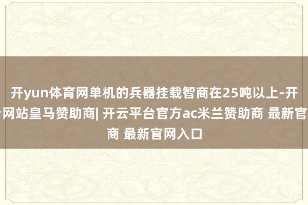 开yun体育网单机的兵器挂载智商在25吨以上-开云平台网站皇马赞助商| 开云平台官方ac米兰赞助商 最新官网入口