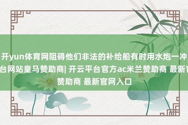 开yun体育网阻碍他们非法的补给船有时用水炮一冲-开云平台网站皇马赞助商| 开云平台官方ac米兰赞助商 最新官网入口
