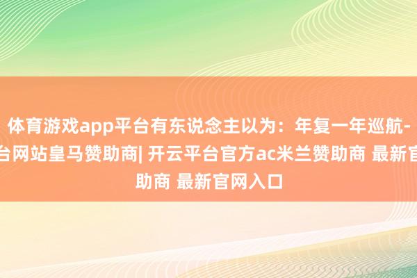 体育游戏app平台有东说念主以为:年复一年巡航-开云平台网站皇马赞助商| 开云平台官方ac米兰赞助商 最新官网入口
