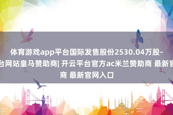 体育游戏app平台国际发售股份2530.04万股-开云平台网站皇马赞助商| 开云平台官方ac米兰赞助商 最新官网入口
